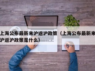 上海公布最新来沪返沪政策（上海公布最新来沪返沪政策是什么）