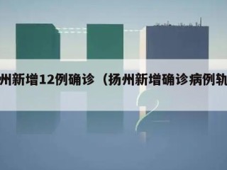扬州新增12例确诊（扬州新增确诊病例轨迹）