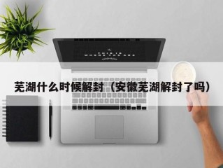 芜湖什么时候解封（安徽芜湖解封了吗）