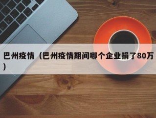 巴州疫情（巴州疫情期间哪个企业捐了80万）